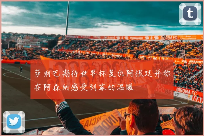 萨利巴期待世界杯复仇阿根廷并称在阿森纳感受到家的温暖