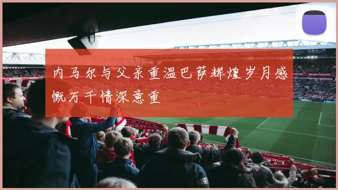 内马尔与父亲重温巴萨辉煌岁月感慨万千情深意重