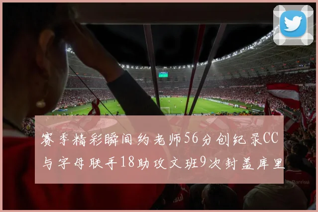 赛季精彩瞬间约老师56分创纪录CC与字母联手18助攻文班9次封盖库里三分球12记齐发