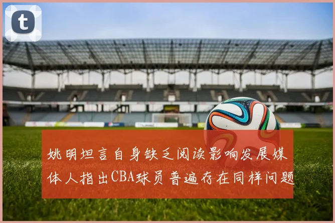 姚明坦言自身缺乏阅读影响发展媒体人指出CBA球员普遍存在同样问题