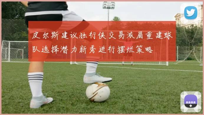 皮尔斯建议独行侠交易浓眉重建球队选择潜力新秀进行摆烂策略