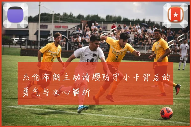杰伦布朗主动请缨防守小卡背后的勇气与决心解析