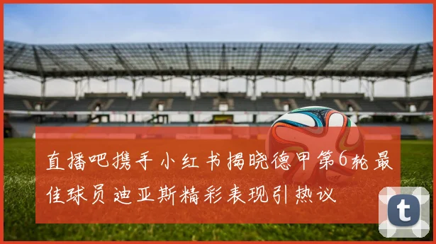 直播吧携手小红书揭晓德甲第6轮最佳球员迪亚斯精彩表现引热议