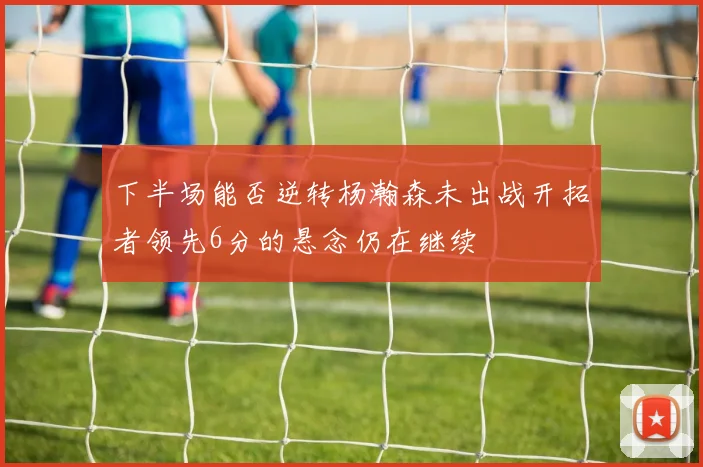 下半场能否逆转杨瀚森未出战开拓者领先6分的悬念仍在继续