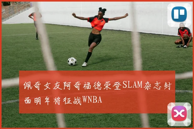 佩奇女友阿奇福德荣登SLAM杂志封面明年将征战WNBA