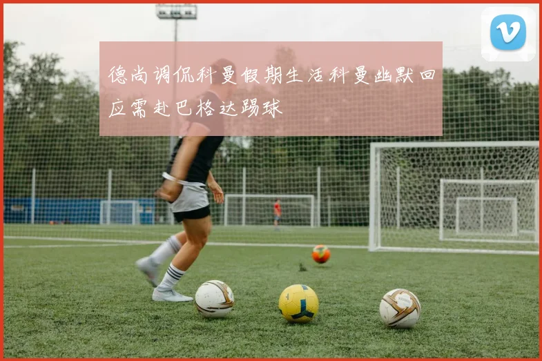 德尚调侃科曼假期生活科曼幽默回应需赴巴格达踢球