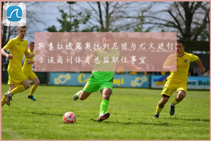 斯基拉透露奥托利尼将与尤文进行会谈商讨体育总监职位事宜