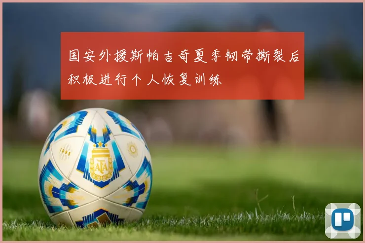国安外援斯帕吉奇夏季韧带撕裂后积极进行个人恢复训练