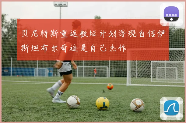 贝尼特斯重返教坛计划浮现自信伊斯坦布尔奇迹是自己杰作