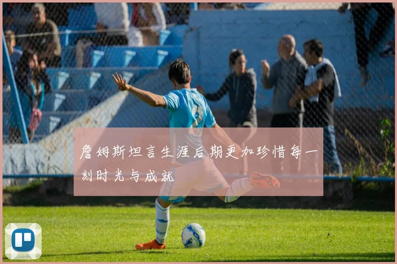 詹姆斯坦言生涯后期更加珍惜每一刻时光与成就