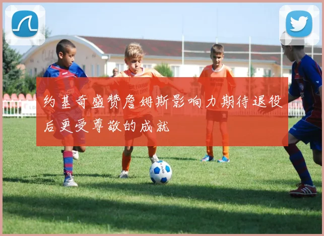 约基奇盛赞詹姆斯影响力期待退役后更受尊敬的成就