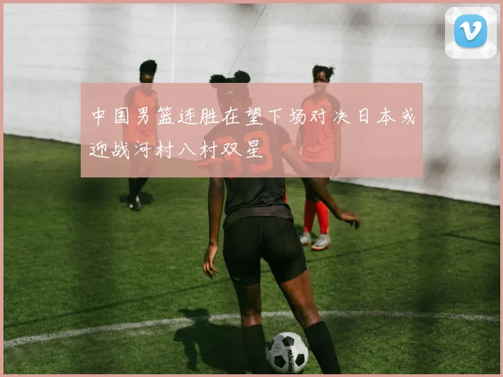 中国男篮连胜在望下场对决日本或迎战河村八村双星