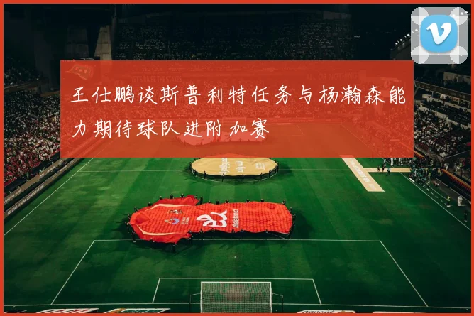 王仕鹏谈斯普利特任务与杨瀚森能力期待球队进附加赛