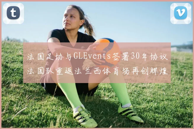 法国足协与GLEvents签署30年协议法国队重返法兰西体育场再创辉煌