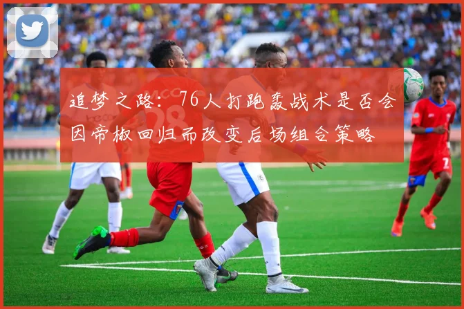 追梦之路：76人打跑轰战术是否会因帝椒回归而改变后场组合策略
