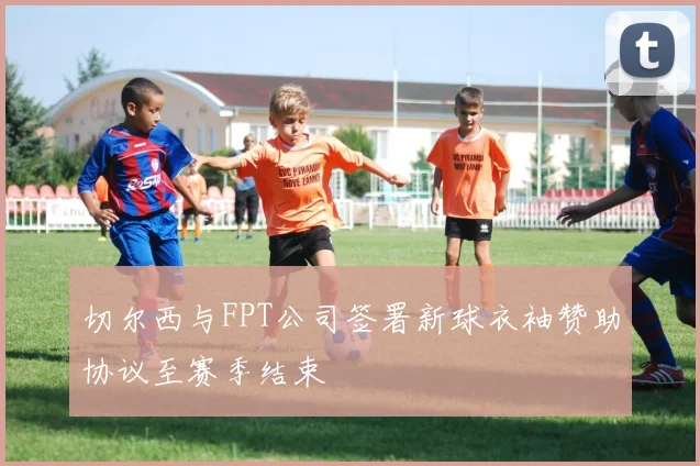 切尔西与FPT公司签署新球衣袖赞助协议至赛季结束