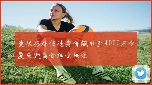 曼联格林伍德身价飙升至4000万今夏或迎高价转会机会